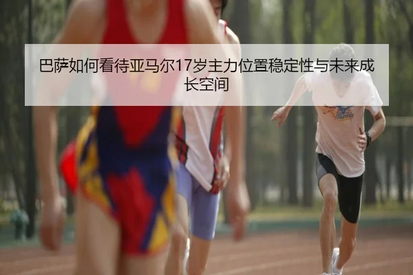 巴萨如何看待亚马尔17岁主力位置稳定性与未来成长空间