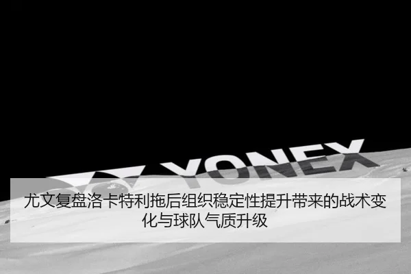 尤文复盘洛卡特利拖后组织稳定性提升带来的战术变化与球队气质升级 - pg