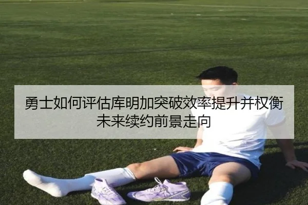 勇士如何评估库明加突破效率提升并权衡未来续约前景走向（pg）