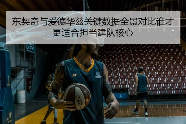 东契奇与爱德华兹关键数据全景对比谁才更适合担当建队核心 - pg
