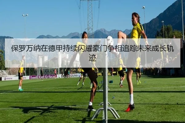 保罗万纳在德甲持续闪耀豪门争相追踪未来成长轨迹（pg）